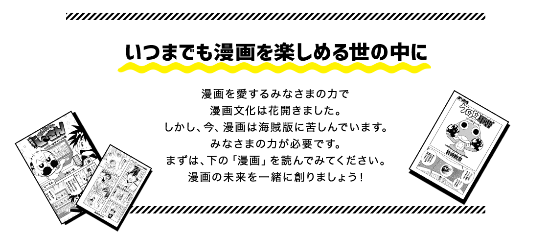 いつまでも漫画を楽しめる世の中に 漫画を愛するみなさまの力で漫画文化は花開きました。しかし、今、漫画は海賊版に苦しんでいます。みなさまの力が必要です。まずは、下の「漫画」を読んでみてください。漫画の未来を一緒に創りましょう!